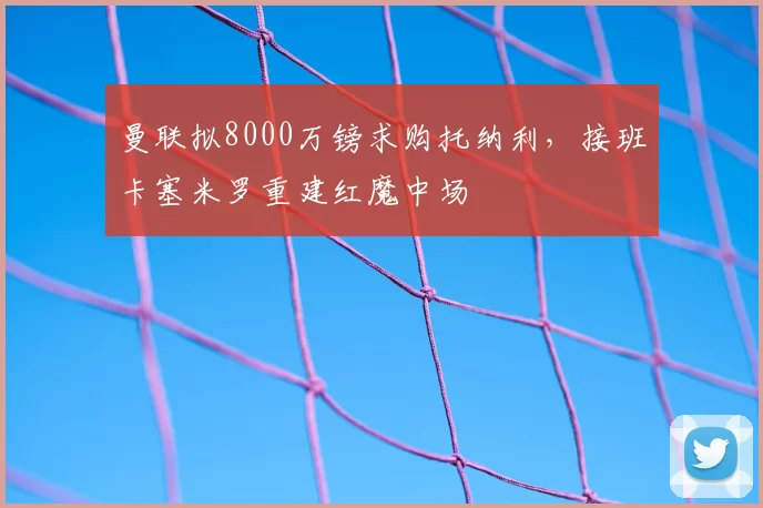曼联拟8000万镑求购托纳利,接班卡塞米罗重建红魔中场