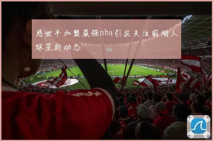 慈世平加盟最强nba引发关注前湖人球星新动态