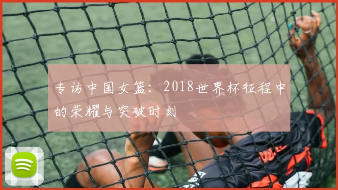 专访中国女篮:2018世界杯征程中的荣耀与突破时刻