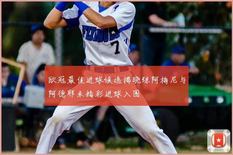 欧冠最佳进球候选揭晓琼阿梅尼与阿德耶米精彩进球入围
