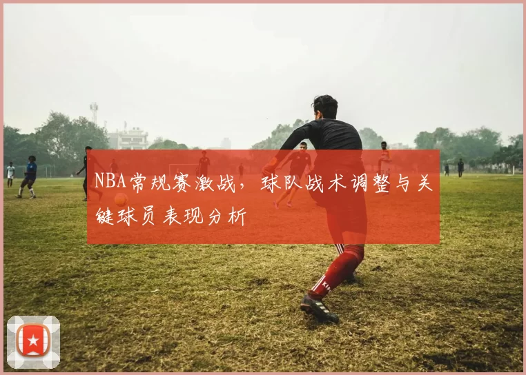 NBA常规赛激战,球队战术调整与关键球员表现分析