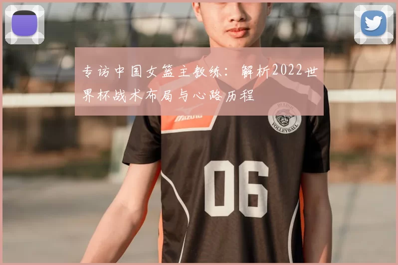 专访中国女篮主教练:解析2022世界杯战术布局与心路历程