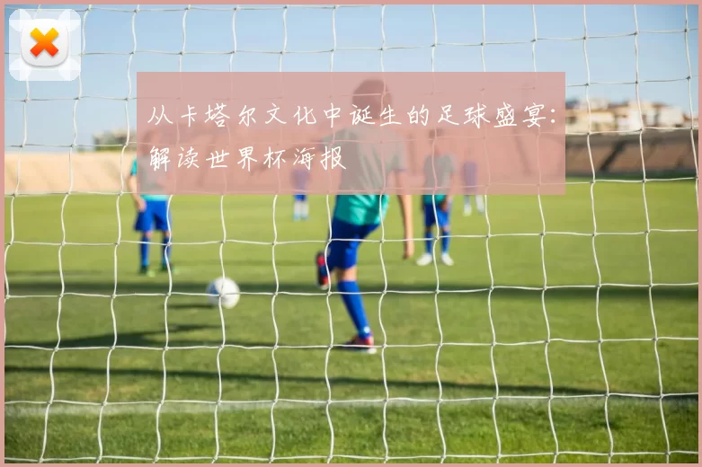 从卡塔尔文化中诞生的足球盛宴:解读世界杯海报
