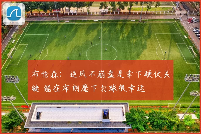 布伦森:逆风不崩盘是拿下硬仗关键 能在布朗麾下打球很幸运