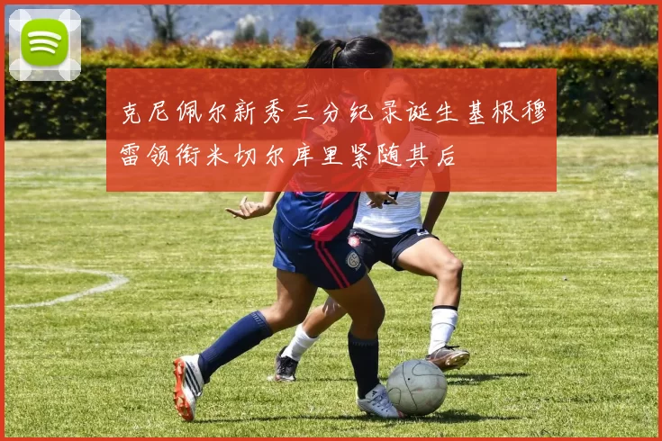 克尼佩尔新秀三分纪录诞生基根穆雷领衔米切尔库里紧随其后
