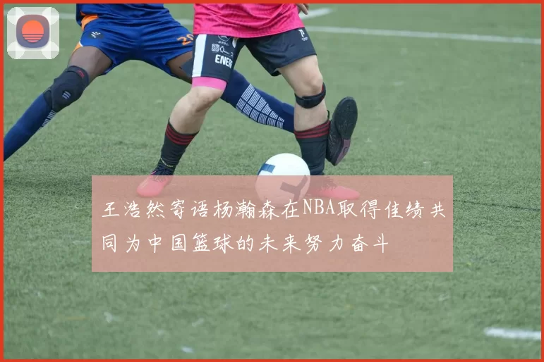 王浩然寄语杨瀚森在NBA取得佳绩共同为中国篮球的未来努力奋斗