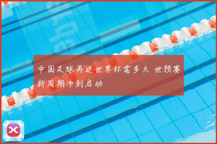 中国足球再进世界杯需多久 世预赛新周期冲刺启动