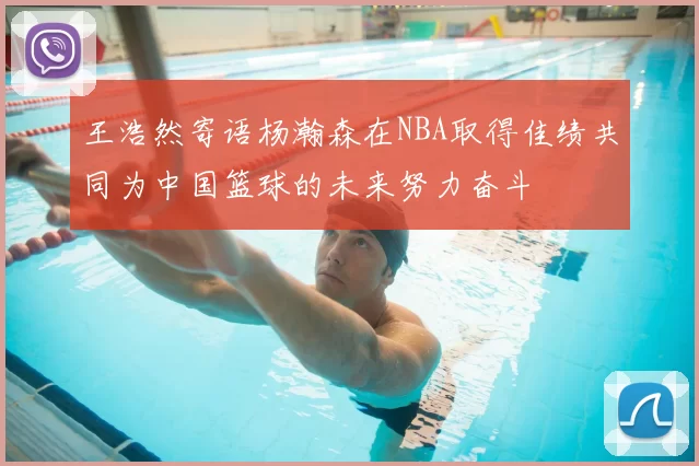王浩然寄语杨瀚森在NBA取得佳绩共同为中国篮球的未来努力奋斗