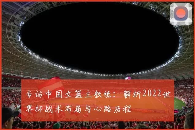 专访中国女篮主教练:解析2022世界杯战术布局与心路历程