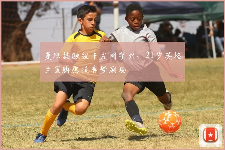 曼联接触纽卡左闸霍尔,21岁英格兰国脚愿投奔梦剧场