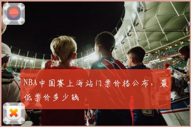 NBA中国赛上海站门票价格公布，最低票价多少钱