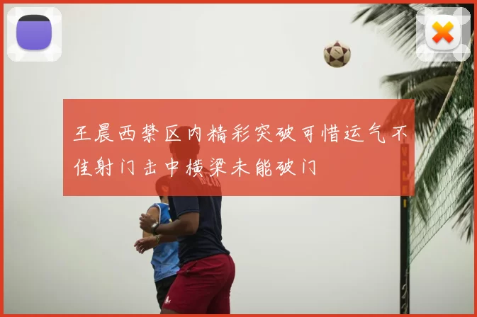 王晨西禁区内精彩突破可惜运气不佳射门击中横梁未能破门