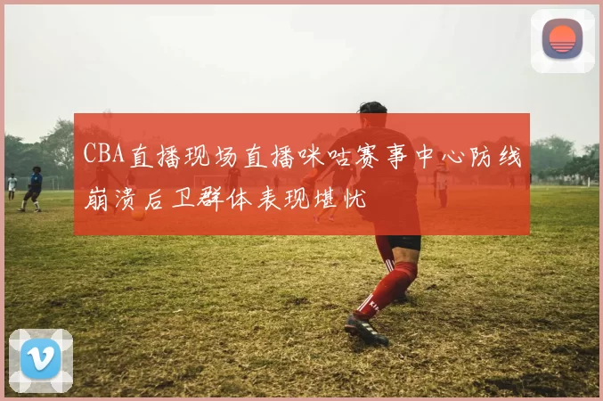 CBA直播现场直播咪咕赛事中心防线崩溃后卫群体表现堪忧