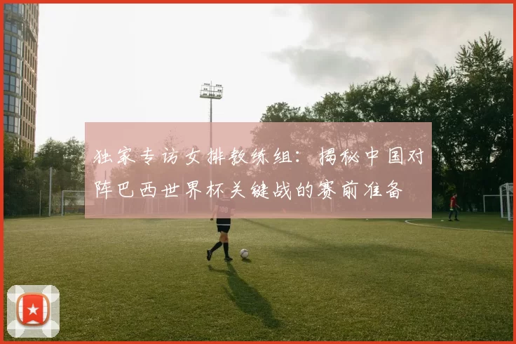独家专访女排教练组:揭秘中国对阵巴西世界杯关键战的赛前准备