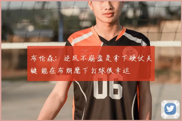布伦森:逆风不崩盘是拿下硬仗关键 能在布朗麾下打球很幸运