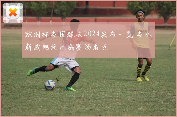 欧洲杯各国球衣2024发布一览 各队新战袍设计成赛场看点