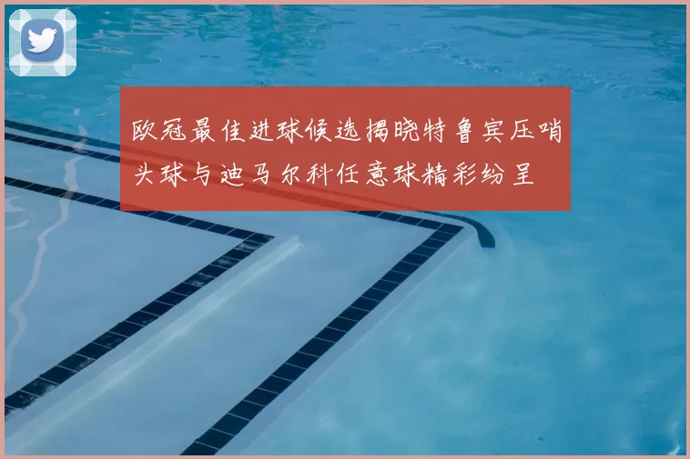 欧冠最佳进球候选揭晓特鲁宾压哨头球与迪马尔科任意球精彩纷呈