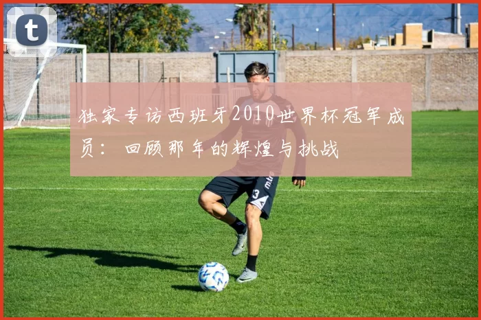 独家专访西班牙2010世界杯冠军成员:回顾那年的辉煌与挑战