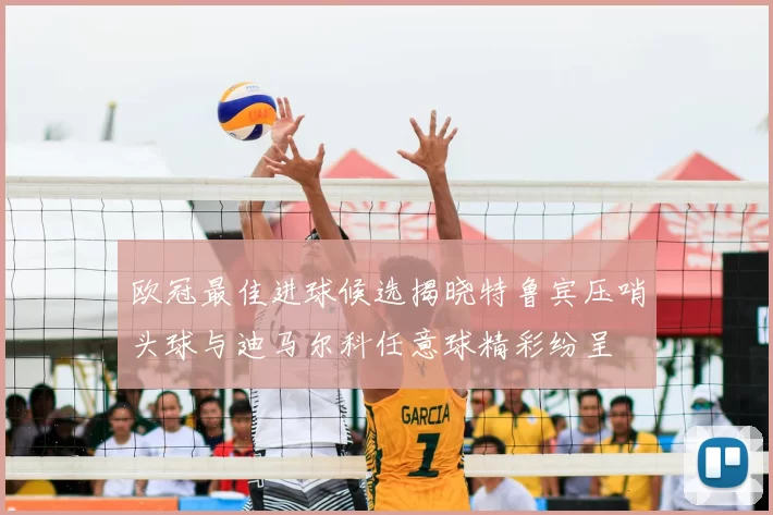 欧冠最佳进球候选揭晓特鲁宾压哨头球与迪马尔科任意球精彩纷呈
