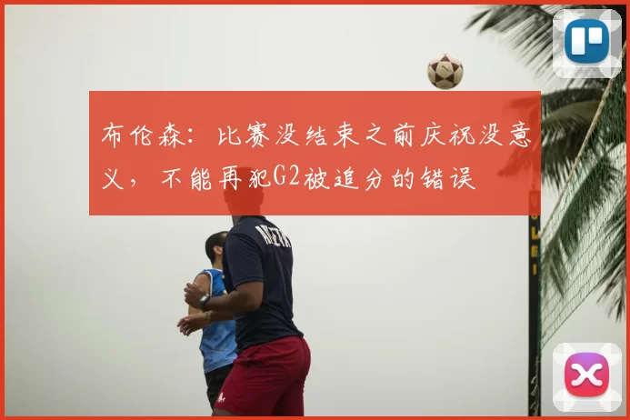 布伦森:比赛没结束之前庆祝没意义,不能再犯G2被追分的错误