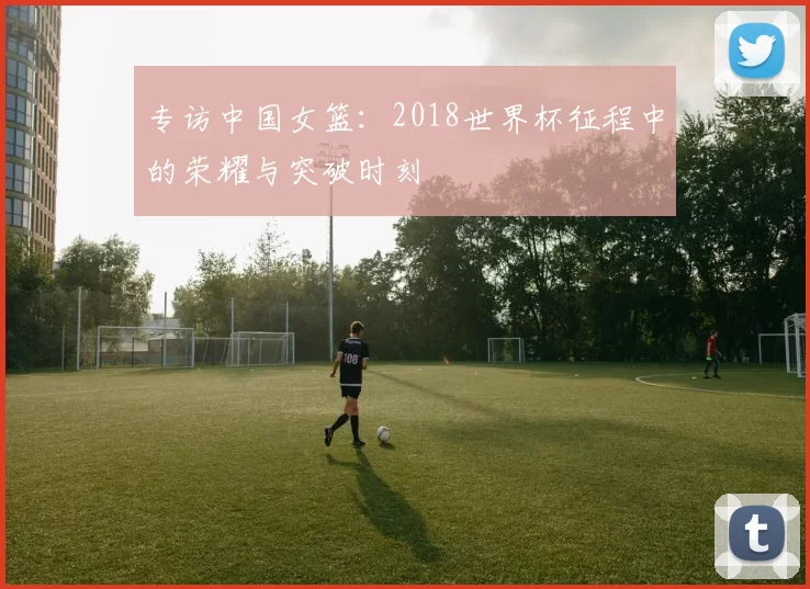 专访中国女篮:2018世界杯征程中的荣耀与突破时刻