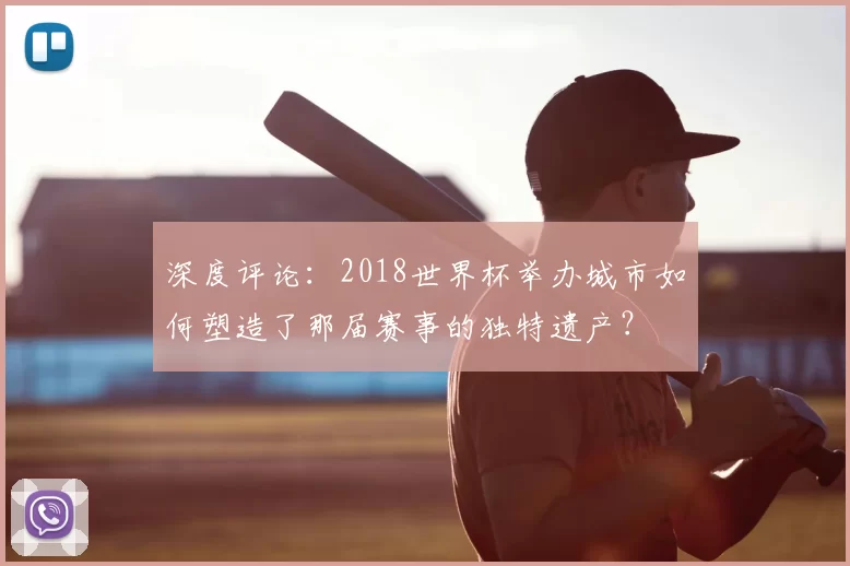 深度评论:2018世界杯举办城市如何塑造了那届赛事的独特遗产?