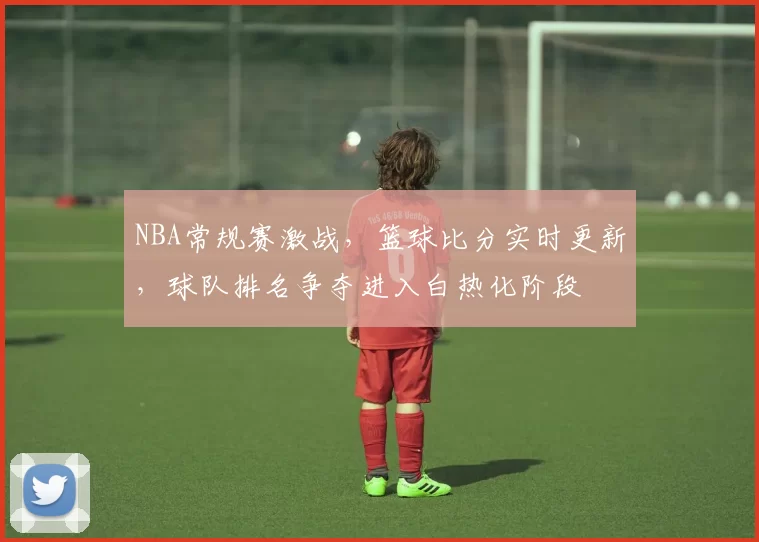 NBA常规赛激战,篮球比分实时更新,球队排名争夺进入白热化阶段