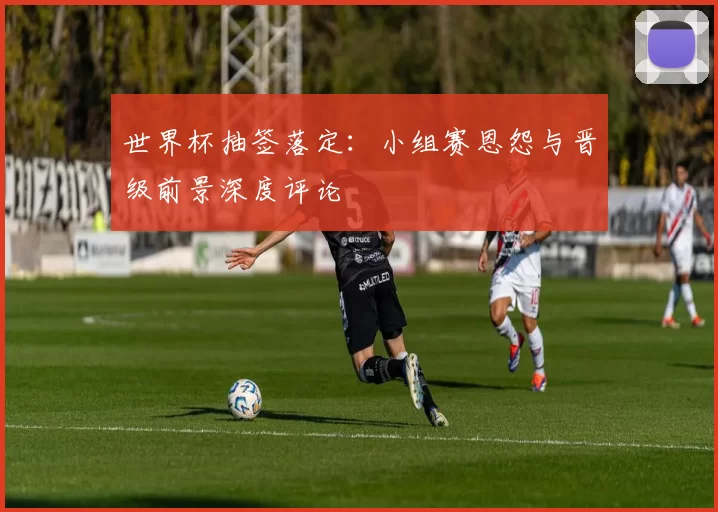 世界杯抽签落定:小组赛恩怨与晋级前景深度评论