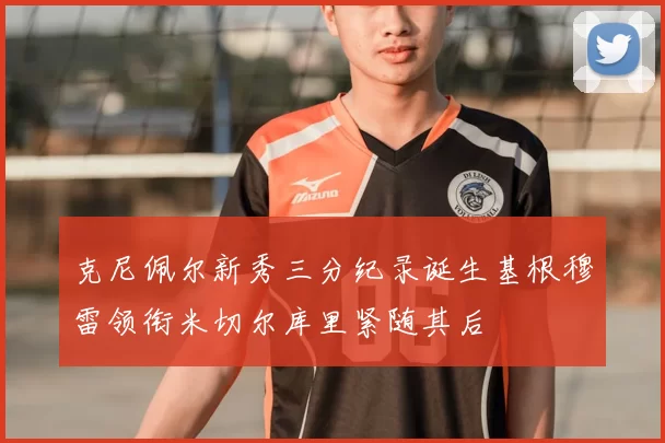 克尼佩尔新秀三分纪录诞生基根穆雷领衔米切尔库里紧随其后
