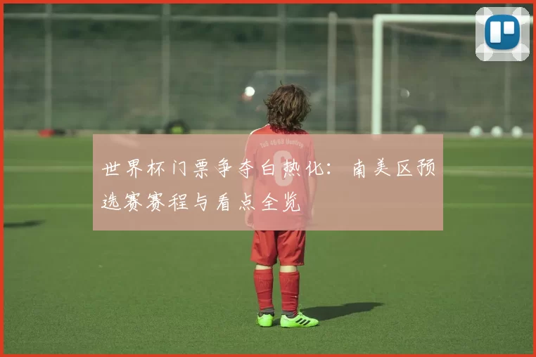 世界杯门票争夺白热化:南美区预选赛赛程与看点全览