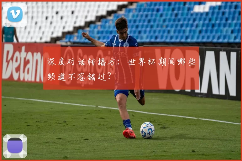 深度对话转播方:世界杯期间哪些频道不容错过?