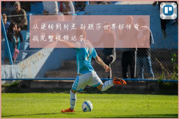 从逆转到封王 孙颖莎世界杯传奇一战完整视频记录