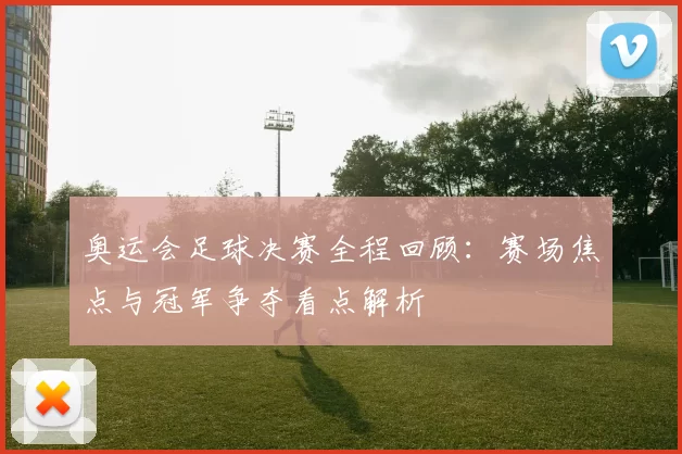奥运会足球决赛全程回顾:赛场焦点与冠军争夺看点解析