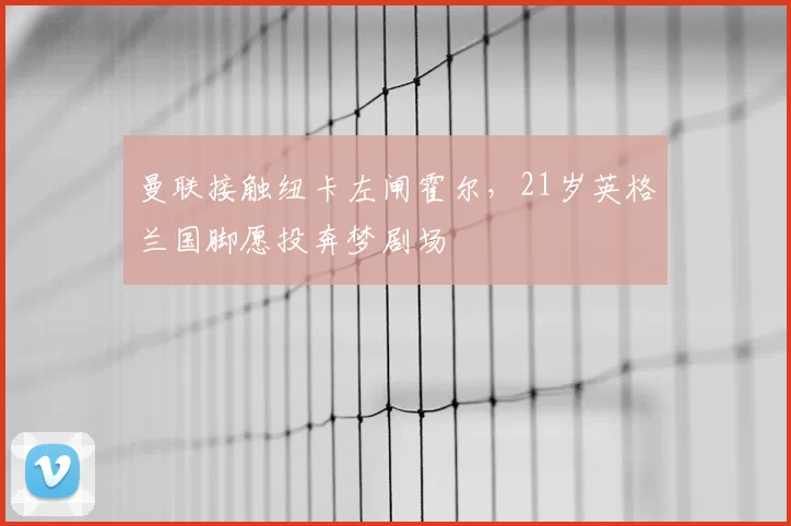 曼联接触纽卡左闸霍尔,21岁英格兰国脚愿投奔梦剧场