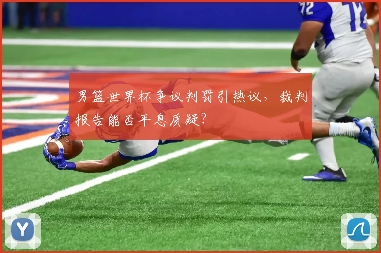 男篮世界杯争议判罚引热议,裁判报告能否平息质疑?