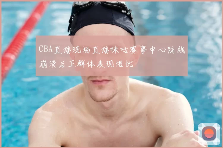 CBA直播现场直播咪咕赛事中心防线崩溃后卫群体表现堪忧