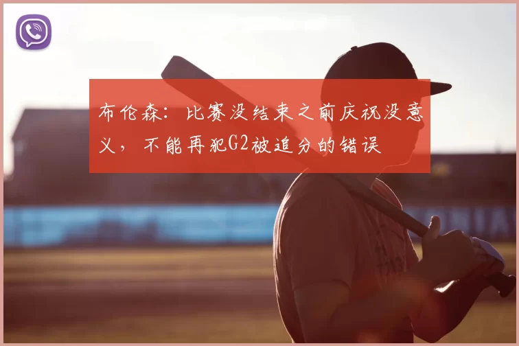 布伦森:比赛没结束之前庆祝没意义,不能再犯G2被追分的错误