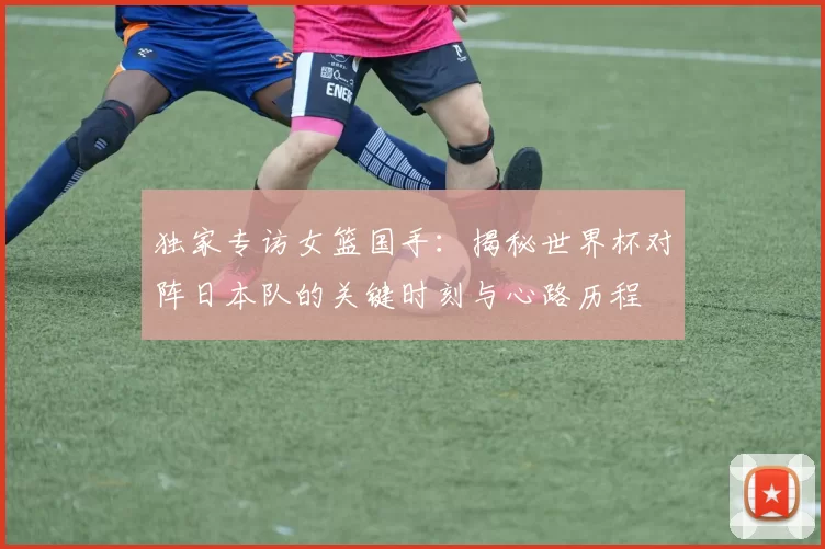 独家专访女篮国手:揭秘世界杯对阵日本队的关键时刻与心路历程