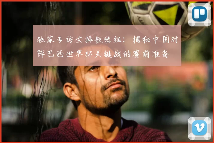 独家专访女排教练组:揭秘中国对阵巴西世界杯关键战的赛前准备