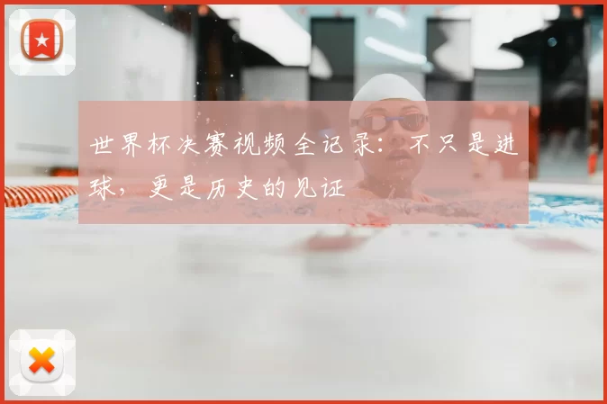 世界杯决赛视频全记录:不只是进球,更是历史的见证