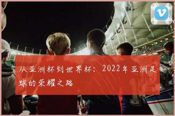 从亚洲杯到世界杯:2022年亚洲足球的荣耀之路
