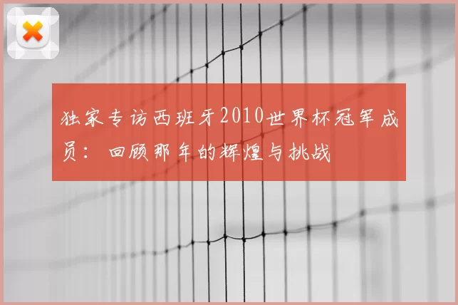 独家专访西班牙2010世界杯冠军成员:回顾那年的辉煌与挑战