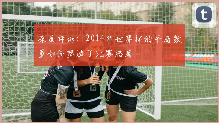 深度评论:2014年世界杯的平局数量如何塑造了比赛格局