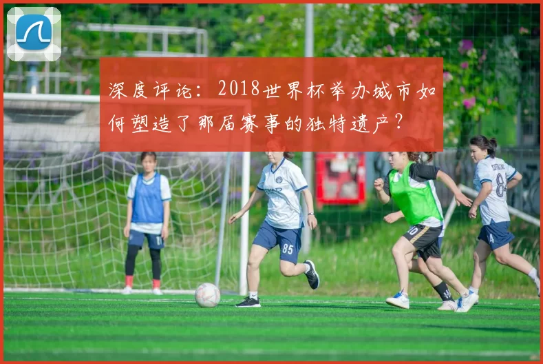 深度评论:2018世界杯举办城市如何塑造了那届赛事的独特遗产?