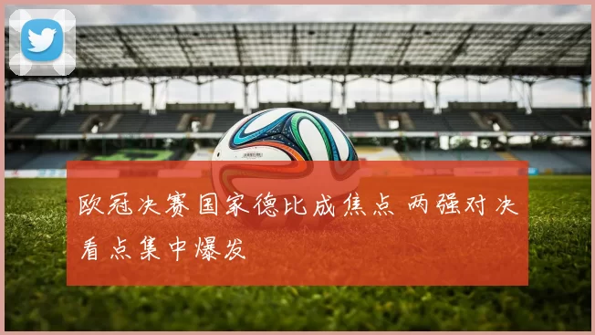 欧冠决赛国家德比成焦点 两强对决看点集中爆发