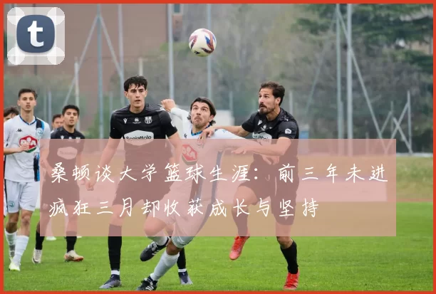 桑顿谈大学篮球生涯:前三年未进疯狂三月却收获成长与坚持