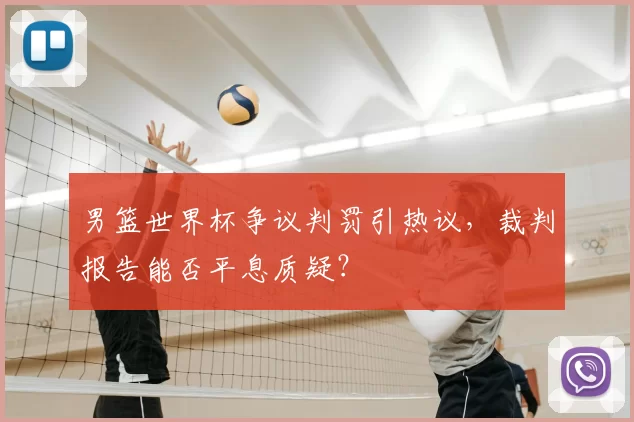男篮世界杯争议判罚引热议,裁判报告能否平息质疑?