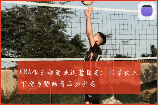 CBA俱乐部商业运营困局:门票收入下滑与赞助商压力并存