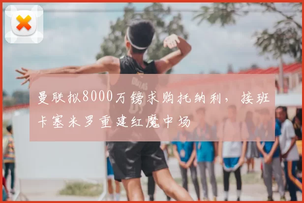 曼联拟8000万镑求购托纳利,接班卡塞米罗重建红魔中场