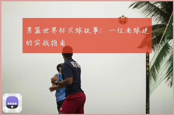 男篮世界杯买球故事:一位老球迷的实战指南